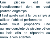 Une piscine est un investissement dont on veut profiter longtemps. Il faut qu’elle soit à la fois simple à utiliser, fiable et performante Nous vous proposons une gamme complète de piscine béton ou bois afin de répondre au mieux à vos attentes.