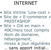 INTERNET  • Site Vitrine ‘Low-cost » • Site de « E-commerce »    PRESTASHOP • Site « Clé en main »    40€/mois tout compris    Nom de domaine,    hébergement,    mises à jour régulières    … sans apport initial…